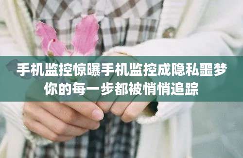 手机监控惊曝手机监控成隐私噩梦你的每一步都被悄悄追踪
