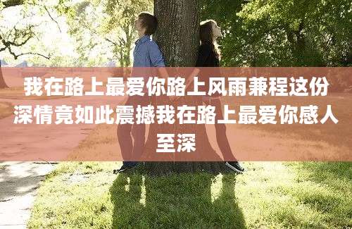我在路上最爱你路上风雨兼程这份深情竟如此震撼我在路上最爱你感人至深