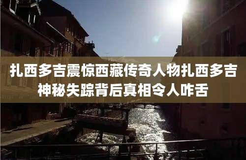 扎西多吉震惊西藏传奇人物扎西多吉神秘失踪背后真相令人咋舌