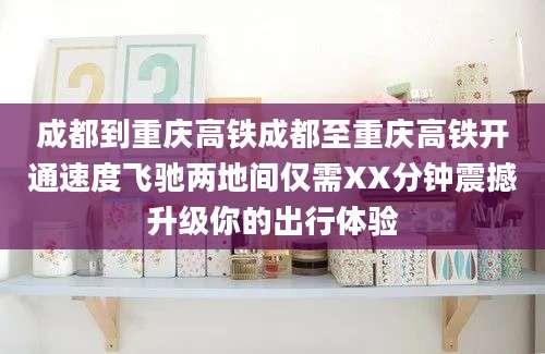 成都到重庆高铁成都至重庆高铁开通速度飞驰两地间仅需XX分钟震撼升级你的出行体验