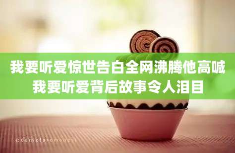 我要听爱惊世告白全网沸腾他高喊我要听爱背后故事令人泪目