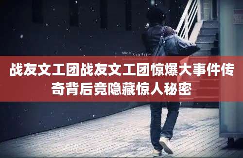 战友文工团战友文工团惊爆大事件传奇背后竟隐藏惊人秘密