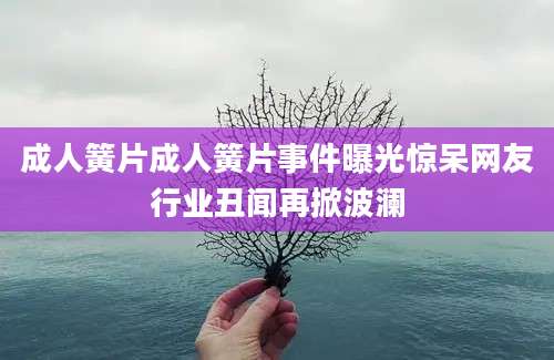 成人簧片成人簧片事件曝光惊呆网友行业丑闻再掀波澜