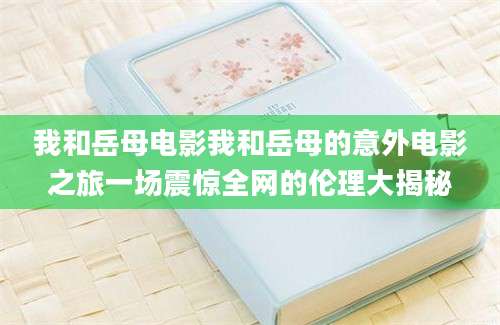 我和岳母电影我和岳母的意外电影之旅一场震惊全网的伦理大揭秘