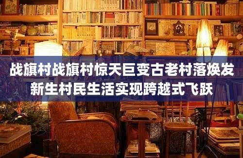 战旗村战旗村惊天巨变古老村落焕发新生村民生活实现跨越式飞跃