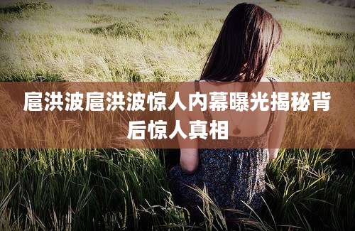 扈洪波扈洪波惊人内幕曝光揭秘背后惊人真相