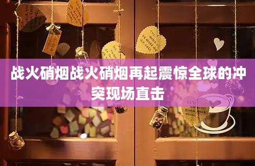 战火硝烟战火硝烟再起震惊全球的冲突现场直击