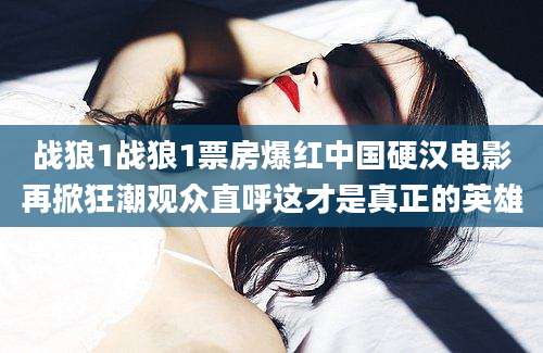 战狼1战狼1票房爆红中国硬汉电影再掀狂潮观众直呼这才是真正的英雄