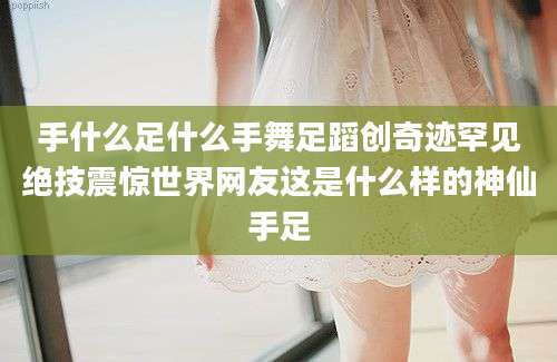 手什么足什么手舞足蹈创奇迹罕见绝技震惊世界网友这是什么样的神仙手足