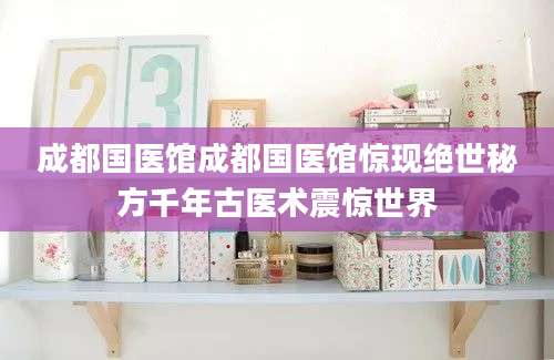 成都国医馆成都国医馆惊现绝世秘方千年古医术震惊世界