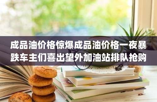 成品油价格惊爆成品油价格一夜暴跌车主们喜出望外加油站排队抢购