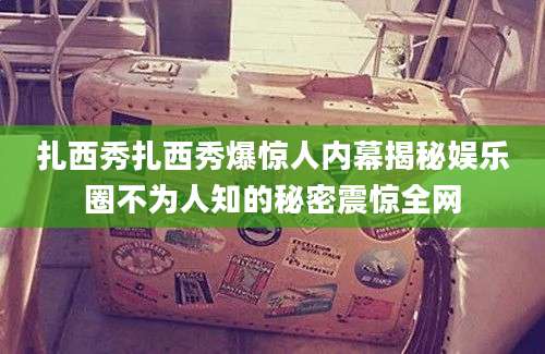 扎西秀扎西秀爆惊人内幕揭秘娱乐圈不为人知的秘密震惊全网
