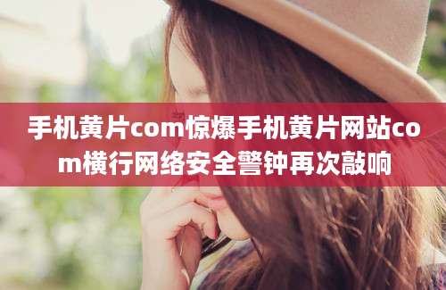 手机黄片com惊爆手机黄片网站com横行网络安全警钟再次敲响