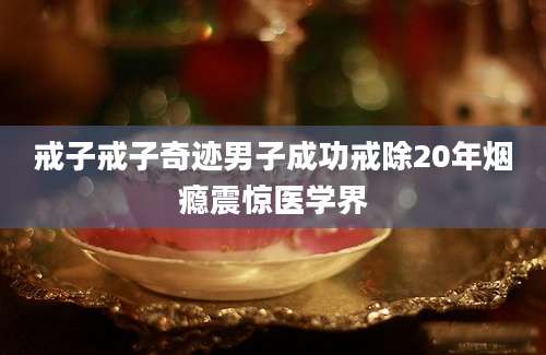 戒子戒子奇迹男子成功戒除20年烟瘾震惊医学界