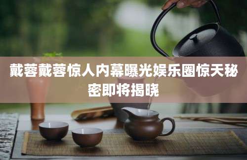 戴蓉戴蓉惊人内幕曝光娱乐圈惊天秘密即将揭晓