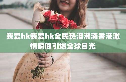 我爱hk我爱hk全民热泪沸涌香港激情瞬间引爆全球目光