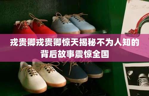 戎贵卿戎贵卿惊天揭秘不为人知的背后故事震惊全国