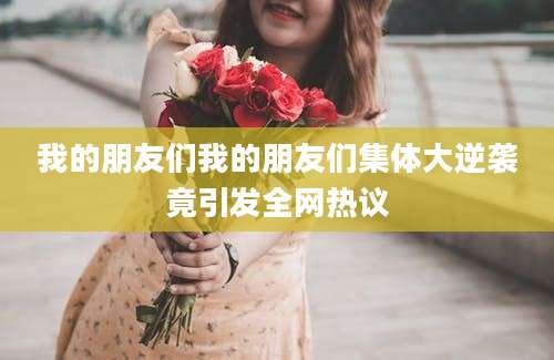 我的朋友们我的朋友们集体大逆袭竟引发全网热议