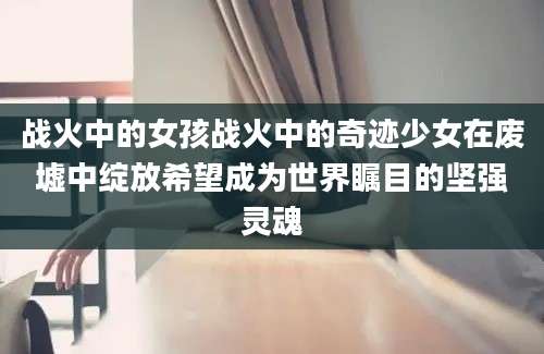 战火中的女孩战火中的奇迹少女在废墟中绽放希望成为世界瞩目的坚强灵魂