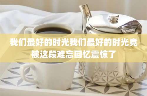 我们最好的时光我们最好的时光竟被这段难忘回忆震惊了