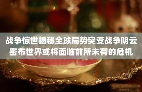 战争惊世揭秘全球局势突变战争阴云密布世界或将面临前所未有的危机