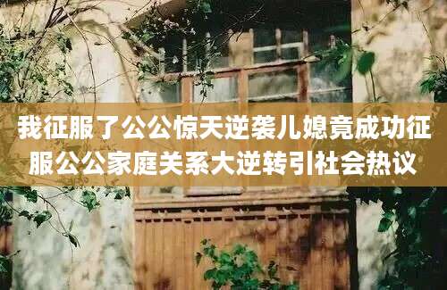 我征服了公公惊天逆袭儿媳竟成功征服公公家庭关系大逆转引社会热议