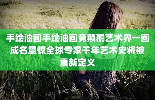 手绘油画手绘油画竟颠覆艺术界一画成名震惊全球专家千年艺术史将被重新定义
