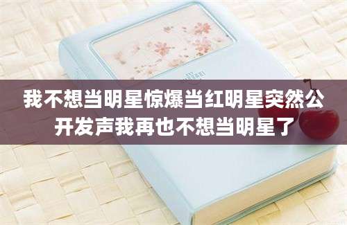 我不想当明星惊爆当红明星突然公开发声我再也不想当明星了