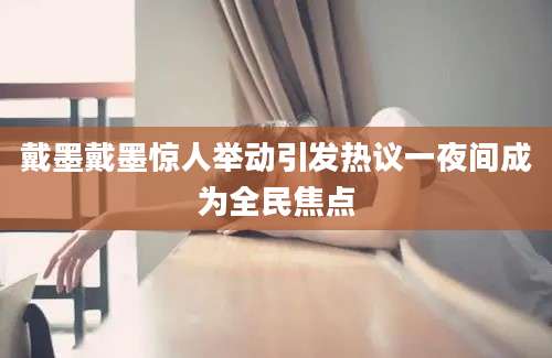 戴墨戴墨惊人举动引发热议一夜间成为全民焦点