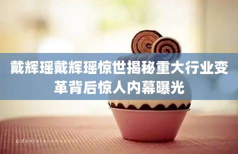 戴辉瑶戴辉瑶惊世揭秘重大行业变革背后惊人内幕曝光