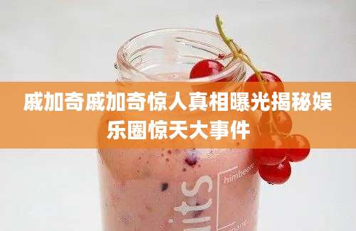 戚加奇戚加奇惊人真相曝光揭秘娱乐圈惊天大事件