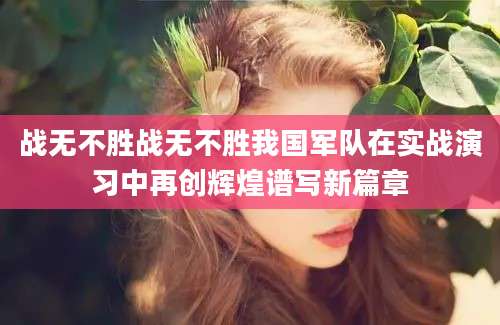 战无不胜战无不胜我国军队在实战演习中再创辉煌谱写新篇章