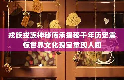戎族戎族神秘传承揭秘千年历史震惊世界文化瑰宝重现人间
