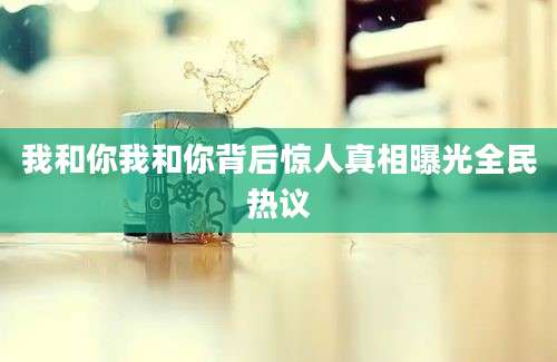 我和你我和你背后惊人真相曝光全民热议