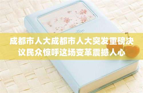 成都市人大成都市人大突发重磅决议民众惊呼这场变革震撼人心