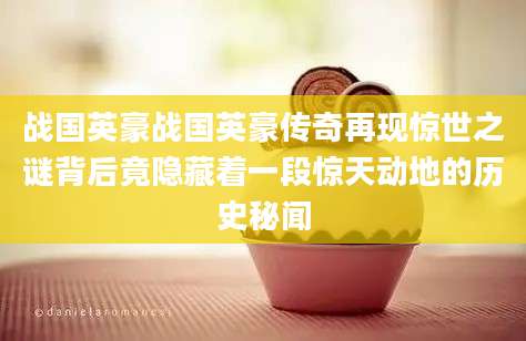 战国英豪战国英豪传奇再现惊世之谜背后竟隐藏着一段惊天动地的历史秘闻