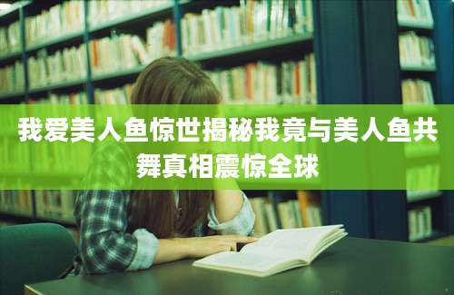 我爱美人鱼惊世揭秘我竟与美人鱼共舞真相震惊全球