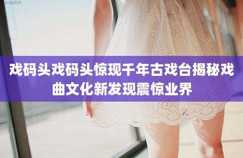 戏码头戏码头惊现千年古戏台揭秘戏曲文化新发现震惊业界