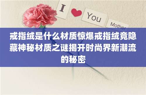 戒指绒是什么材质惊爆戒指绒竟隐藏神秘材质之谜揭开时尚界新潮流的秘密
