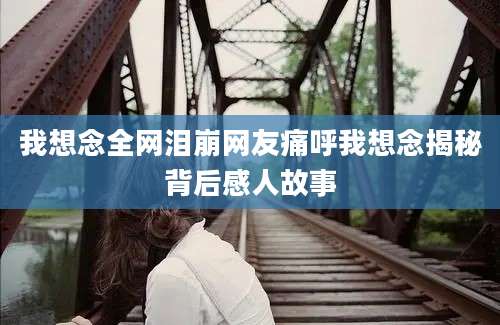 我想念全网泪崩网友痛呼我想念揭秘背后感人故事
