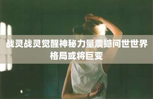 战灵战灵觉醒神秘力量震撼问世世界格局或将巨变