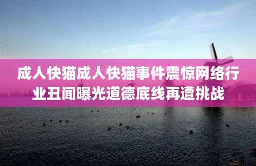 成人快猫成人快猫事件震惊网络行业丑闻曝光道德底线再遭挑战