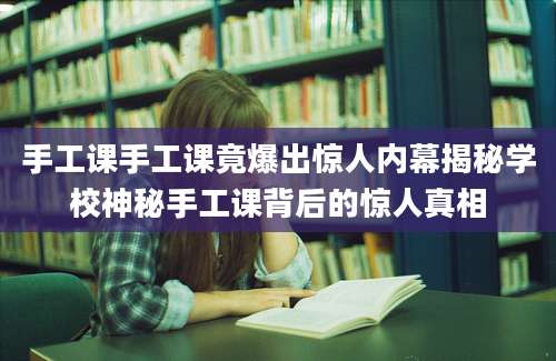 手工课手工课竟爆出惊人内幕揭秘学校神秘手工课背后的惊人真相