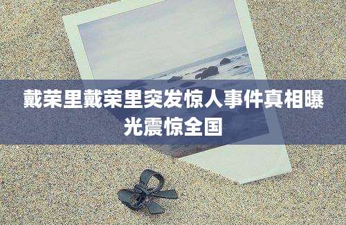 戴荣里戴荣里突发惊人事件真相曝光震惊全国
