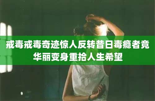 戒毒戒毒奇迹惊人反转昔日毒瘾者竟华丽变身重拾人生希望