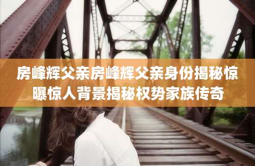 房峰辉父亲房峰辉父亲身份揭秘惊曝惊人背景揭秘权势家族传奇