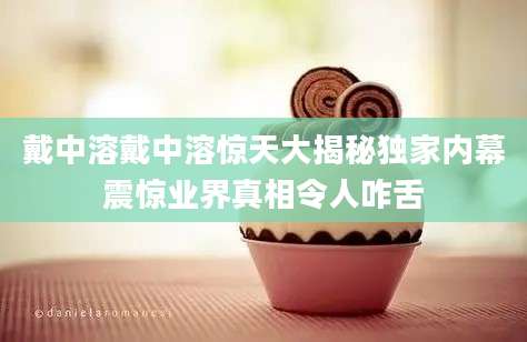 戴中溶戴中溶惊天大揭秘独家内幕震惊业界真相令人咋舌