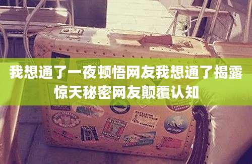 我想通了一夜顿悟网友我想通了揭露惊天秘密网友颠覆认知