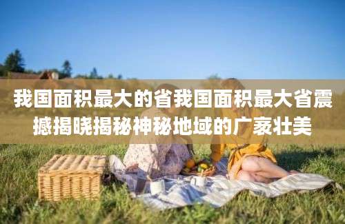 我国面积最大的省我国面积最大省震撼揭晓揭秘神秘地域的广袤壮美