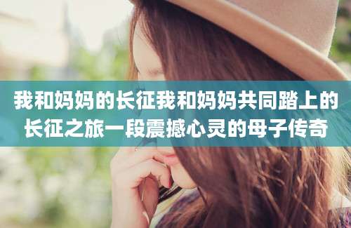 我和妈妈的长征我和妈妈共同踏上的长征之旅一段震撼心灵的母子传奇